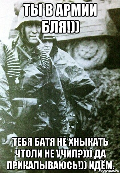 ты в армии бля!)) тебя батя не хныкать чтоли не учил?))) да прикалываюсь!)) идём.