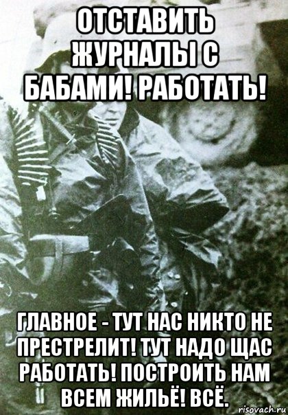 отставить журналы с бабами! работать! главное - тут нас никто не престрелит! тут надо щас работать! построить нам всем жильё! всё.