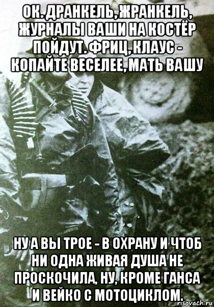 ок. дранкель, жранкель, журналы ваши на костёр пойдут. фриц, клаус - копайте веселее, мать вашу ну а вы трое - в охрану и чтоб ни одна живая душа не проскочила, ну, кроме ганса и вейко с мотоциклом.
