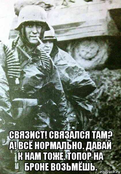  связист! связался там? а! всё нормально. давай к нам тоже. топор на броне возьмёшь.