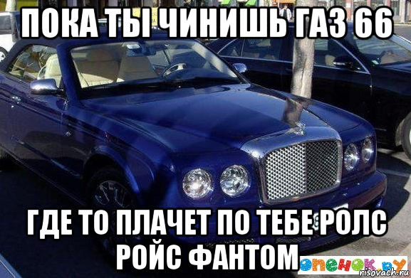 пока ты чинишь газ 66 где то плачет по тебе ролс ройс фантом