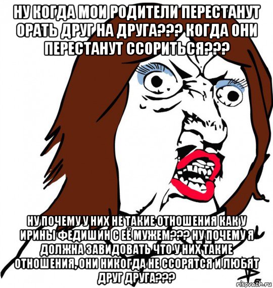 ну когда мои родители перестанут орать друг на друга??? когда они перестанут ссориться??? ну почему у них не такие отношения как у ирины федишин с её мужем??? ну почему я должна завидовать что у них такие отношения, они никогда не ссорятся и любят друг друга???