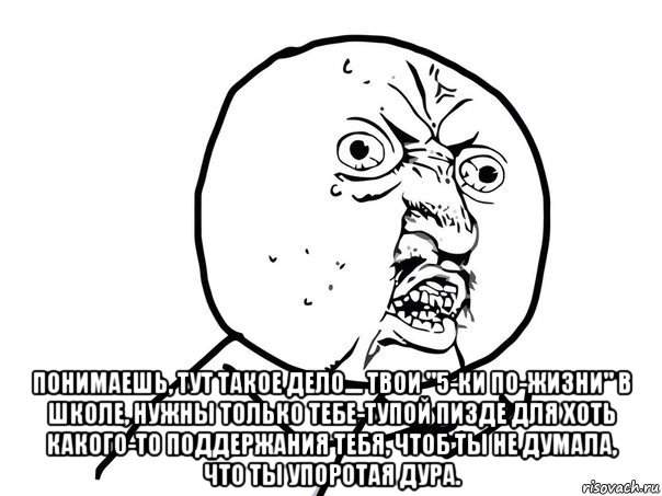  понимаешь, тут такое дело.... твои "5-ки по-жизни" в школе, нужны только тебе-тупой пизде для хоть какого-то поддержания тебя, чтоб ты не думала, что ты упоротая дура.