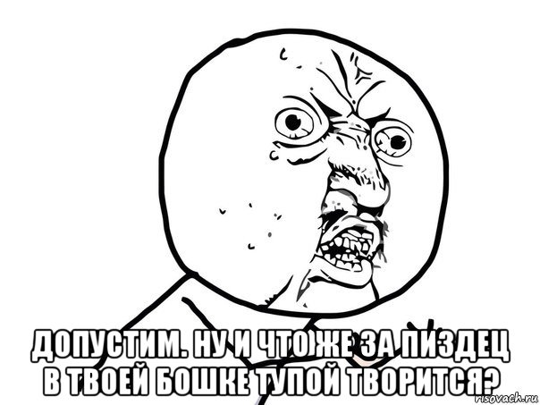  допустим. ну и что же за пиздец в твоей бошке тупой творится?