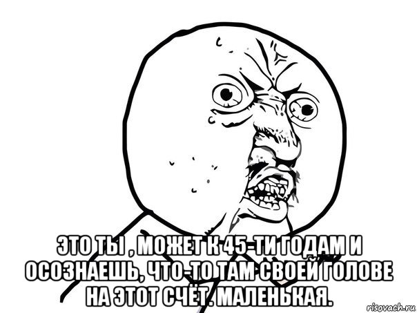  это ты , может к 45-ти годам и осознаешь, что-то там своей голове на этот счёт. маленькая.