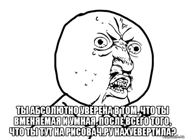  ты абсолютно уверена в том, что ты вменяемая и умная, после всего того, что ты тут на рисовач.ру нахуевертила?