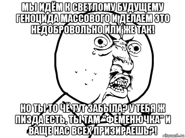 мы идём к светлому будущему геноцида массового и делаем это недобровольно или же так! но ты то чё тут забыла? у тебя ж пизда есть, ты там "феменючка" и ваще нас всех призираешь?!