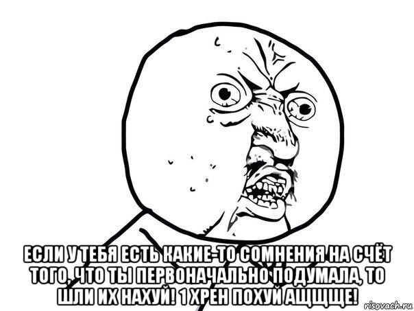  если у тебя есть какие-то сомнения на счёт того, что ты первоначально подумала, то шли их нахуй! 1 хрен похуй ащщще!