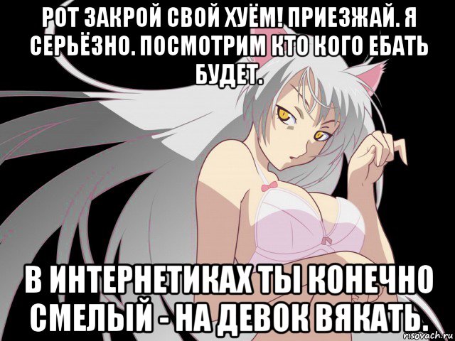 рот закрой свой хуём! приезжай. я серьёзно. посмотрим кто кого ебать будет. в интернетиках ты конечно смелый - на девок вякать.