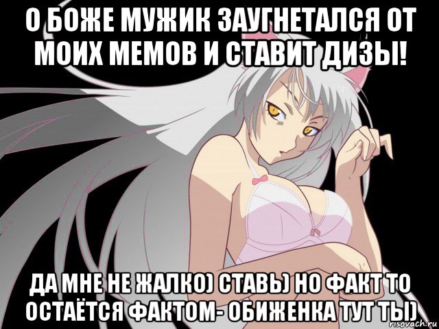 о боже мужик заугнетался от моих мемов и ставит дизы! да мне не жалко) ставь) но факт то остаётся фактом- обиженка тут ты)