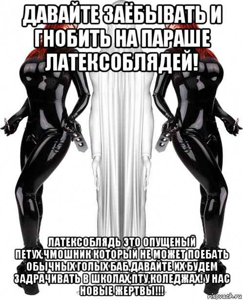 давайте заёбывать и гнобить на параше латексоблядей! латексоблядь это опущеный петух,чмошник который не может поебать обычных голых баб,давайте их будем задрачивать в школах,пту,коледжах! у нас новые жертвы!!!
