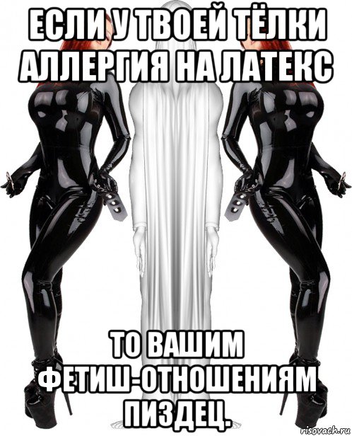 если у твоей тёлки аллергия на латекс то вашим фетиш-отношениям пиздец.