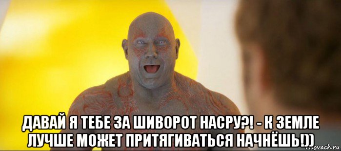  давай я тебе за шиворот насру?! - к земле лучше может притягиваться начнёшь!))