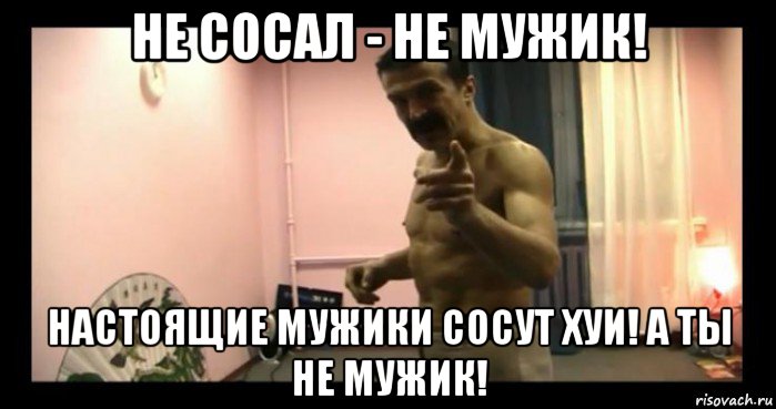 не сосал - не мужик! настоящие мужики сосут хуи! а ты не мужик!