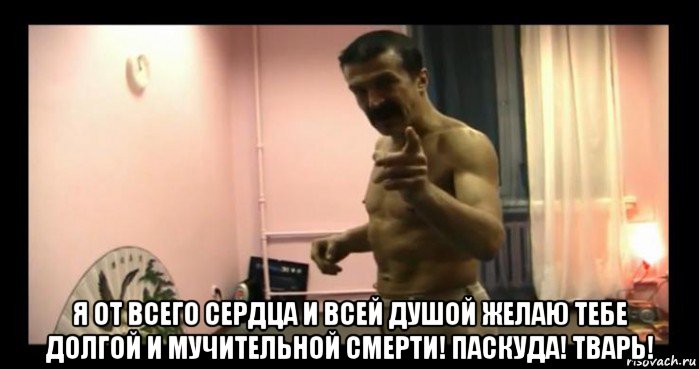 я от всего сердца и всей душой желаю тебе долгой и мучительной смерти! паскуда! тварь!