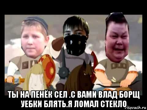  ты на пенёк сел .с вами влад борщ уебки блять.я ломал стекло