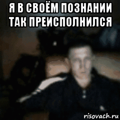 я в своём познании так преисполнился 