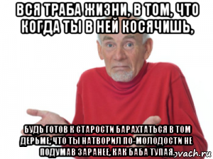 вся траба жизни, в том, что когда ты в ней косячишь, будь готов к старости барахтаться в том дерьме, что ты натворил по-молодости не подумав заранее, как баба тупая.