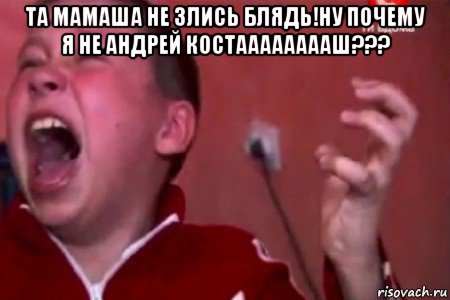 та мамаша не злись блядь!ну почему я не андрей костааааааааш??? 