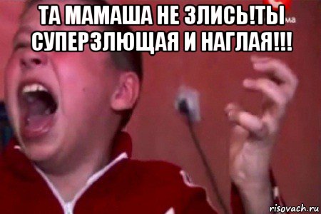 та мамаша не злись!ты суперзлющая и наглая!!! 