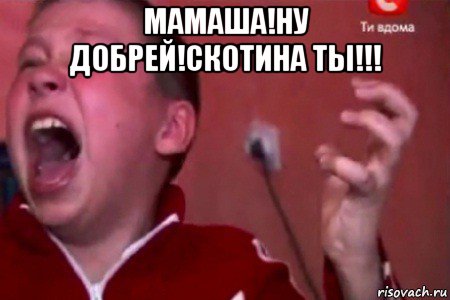 мамаша!ну добрей!скотина ты!!! 