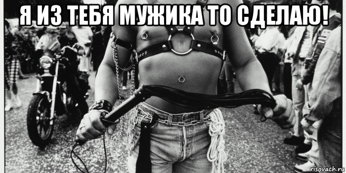 я из тебя мужика то сделаю! 