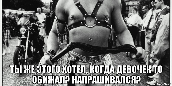  ты же этого хотел, когда девочек то обижал? напрашивался?