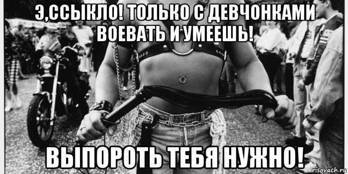 э,ссыкло! только с девчонками воевать и умеешь! выпороть тебя нужно!