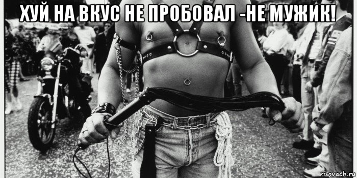 хуй на вкус не пробовал -не мужик! 