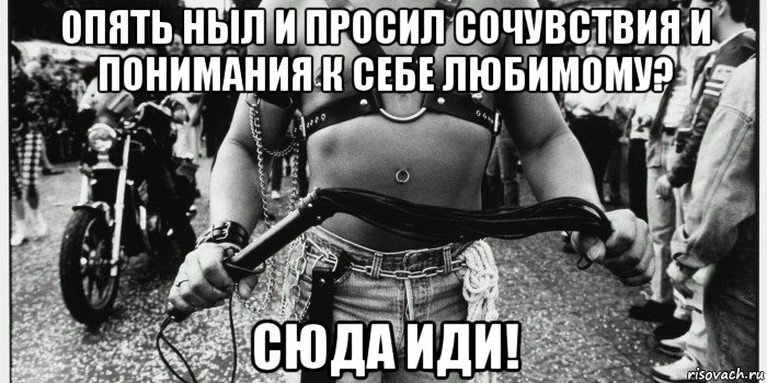 опять ныл и просил сочувствия и понимания к себе любимому? сюда иди!