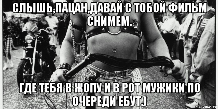 слышь,пацан,давай с тобой фильм снимем. где тебя в жопу и в рот мужики по очереди ебут.)