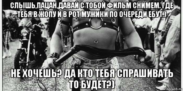 слышь,пацан,давай с тобой фильм снимем. где тебя в жопу и в рот мужики по очереди ебут.) не хочешь? да кто тебя спрашивать то будет?)