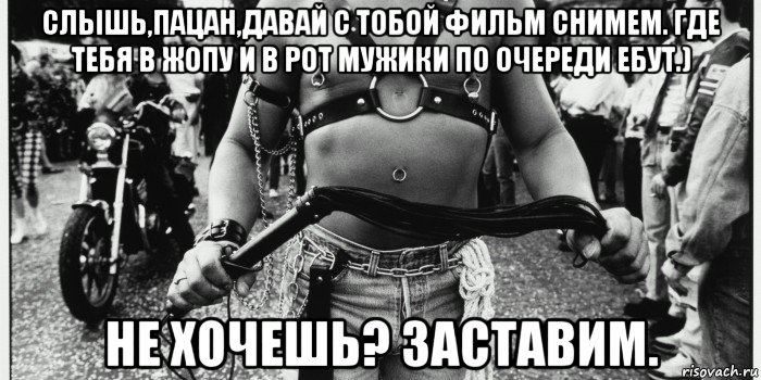 слышь,пацан,давай с тобой фильм снимем. где тебя в жопу и в рот мужики по очереди ебут.) не хочешь? заставим.