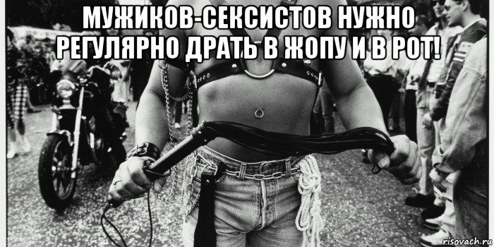 мужиков-сексистов нужно регулярно драть в жопу и в рот! 