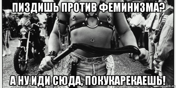 пиздишь против феминизма? а ну иди сюда, покукарекаешь!