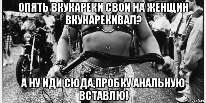 опять вкукареки свои на женщин вкукарекивал? а ну иди сюда,пробку анальную вставлю!