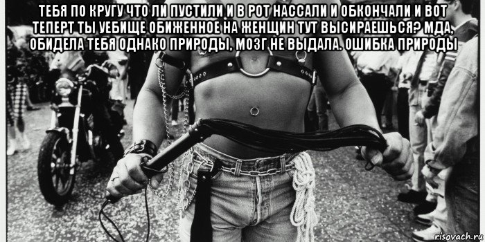 тебя по кругу что ли пустили и в рот нассали и обкончали и вот теперт ты уебище обиженное на женщин тут высираешься? мда, обидела тебя однако природы, мозг не выдала. ошибка природы 