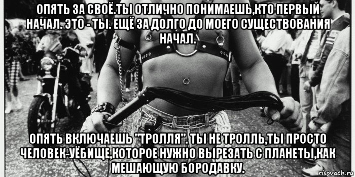 опять за своё.ты отлично понимаешь,кто первый начал. это - ты. ещё за долго до моего существования начал. опять включаешь "тролля". ты не тролль,ты просто человек-уёбище,которое нужно вырезать с планеты,как мешающую бородавку.