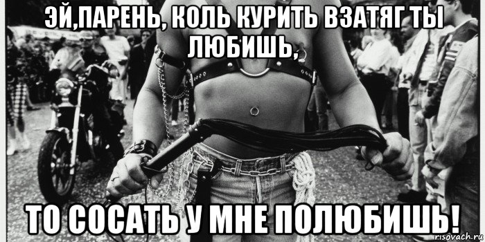 эй,парень, коль курить взатяг ты любишь, то сосать у мне полюбишь!