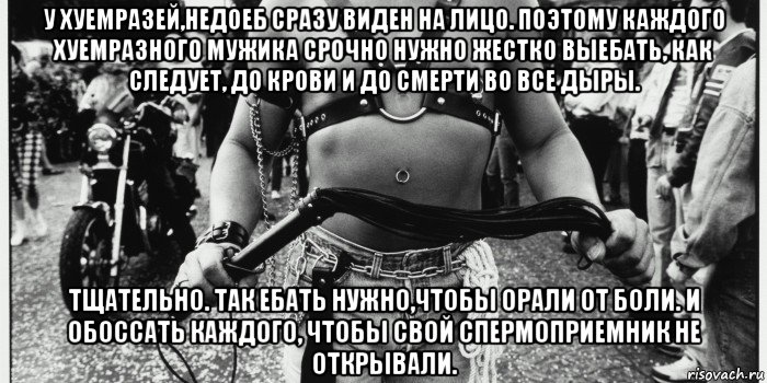 у хуемразей,недоеб сразу виден на лицо. поэтому каждого хуемразного мужика срочно нужно жестко выебать, как следует, до крови и до смерти во все дыры. тщательно. так ебать нужно,чтобы орали от боли. и обоссать каждого, чтобы свой спермоприемник не открывали.