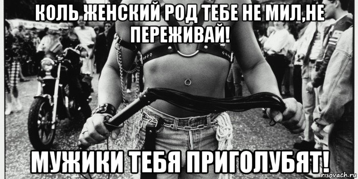 коль женский род тебе не мил,не переживай! мужики тебя приголубят!