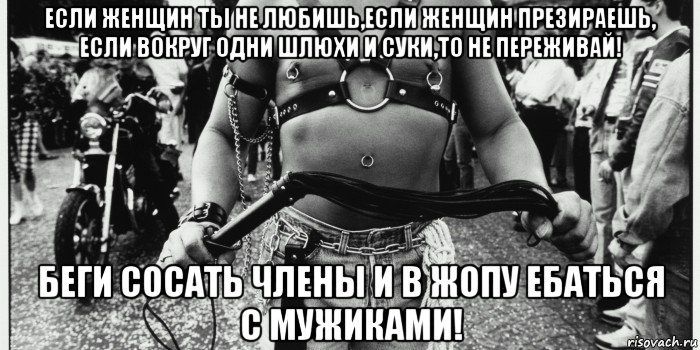если женщин ты не любишь,если женщин презираешь, если вокруг одни шлюхи и суки,то не переживай! беги сосать члены и в жопу ебаться с мужиками!