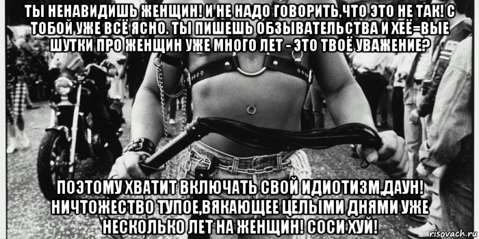 ты ненавидишь женщин! и не надо говорить,что это не так! с тобой уже всё ясно. ты пишешь обзывательства и хеё=вые шутки про женщин уже много лет - это твоё уважение? поэтому хватит включать свой идиотизм,даун! ничтожество тупое,вякающее целыми днями уже несколько лет на женщин! соси хуй!