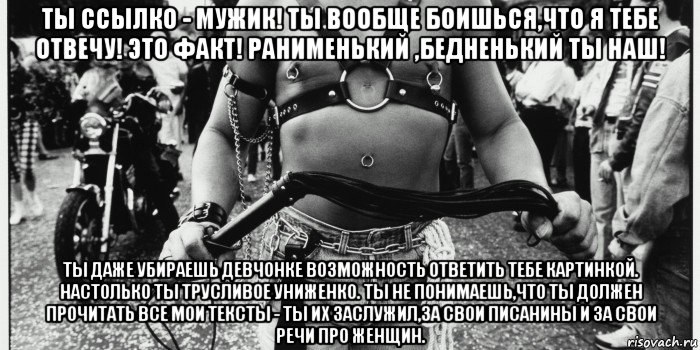 ты ссылко - мужик! ты вообще боишься,что я тебе отвечу! это факт! ранименький ,бедненький ты наш! ты даже убираешь девчонке возможность ответить тебе картинкой. настолько ты трусливое униженко. ты не понимаешь,что ты должен прочитать все мои тексты - ты их заслужил,за свои писанины и за свои речи про женщин.
