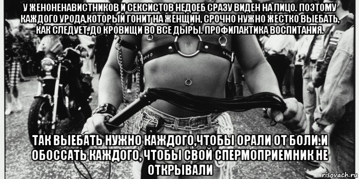 у женоненавистников и сексистов недоеб сразу виден на лицо. поэтому каждого урода,который гонит на женщин, срочно нужно жестко выебать, как следует, до кровищи во все дыры. профилактика воспитания. так выебать нужно каждого,чтобы орали от боли.и обоссать каждого, чтобы свой спермоприемник не открывали