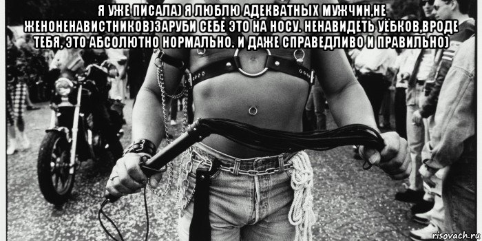 я уже писала) я люблю адекватных мужчин,не женоненавистников)заруби себе это на носу. ненавидеть уёбков,вроде тебя, это абсолютно нормально. и даже справедливо и правильно) 