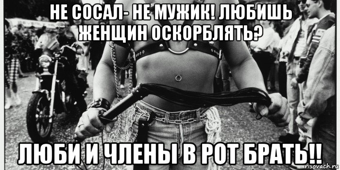 не сосал- не мужик! любишь женщин оскорблять? люби и члены в рот брать!!