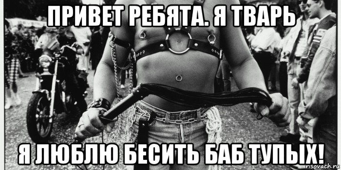 привет ребята. я тварь я люблю бесить баб тупых!