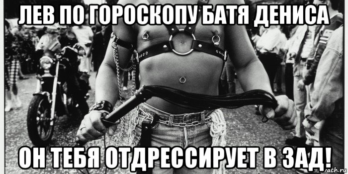 лев по гороскопу батя дениса он тебя отдрессирует в зад!