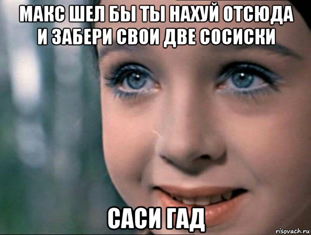макс шел бы ты нахуй отсюда и забери свои две сосиски саси гад